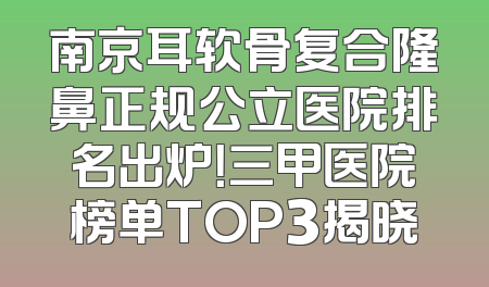 南京耳软骨复合隆鼻正规公立医院排名出炉！三甲医院榜单TOP3揭晓