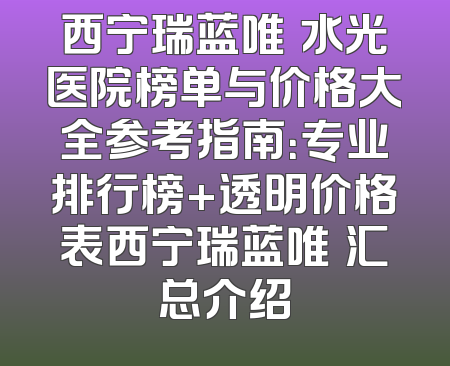 西宁瑞蓝唯瑅水光医院榜单与价格大全参考指南：专业排行榜+透明价格表西宁瑞蓝唯瑅汇总介绍
