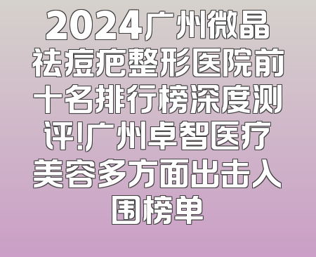 2024广州微晶祛痘疤整形医院前十名排行榜深度测评！广州卓智医疗美容多方面出击入围榜单