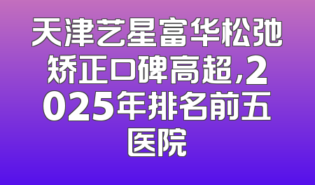 天津艺星富华松弛矫正口碑高超，2025年排名前五医院