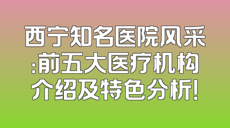 西宁知名医院风采：前五大医疗机构介绍及特色分析！