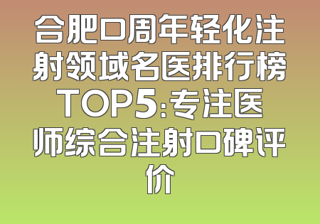 合肥口周年轻化注射领域名医排行榜TOP5：专注医师综合注射口碑评价