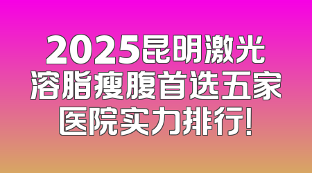 2025昆明激光溶脂瘦腹首选五家医院实力排行！