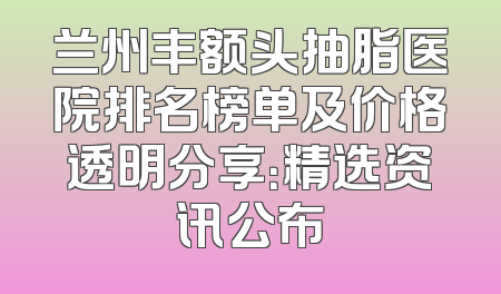 兰州丰额头抽脂医院排名榜单及价格透明分享：精选资讯公布