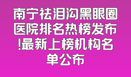 南宁祛泪沟黑眼圈医院排名热榜发布！最新上榜机构名单公布