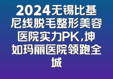 2024无锡比基尼线脱毛整形美容医院实力PK，坤如玛丽医院领跑全城