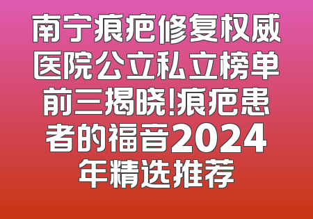 南宁痕疤修复权威医院公立私立榜单前三揭晓！痕疤患者的福音2024年精选推荐