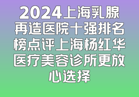 2024上海乳腺再造医院十强排名榜点评上海杨红华医疗美容诊所更放心选择