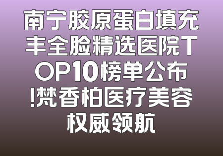 南宁胶原蛋白填充丰全脸精选医院TOP10榜单公布！梵香柏医疗美容权威领航