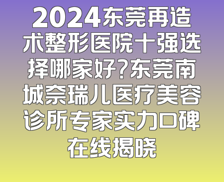 2024东莞再造术整形医院十强选择哪家好？东莞南城奈瑞儿医疗美容诊所专家实力口碑在线揭晓