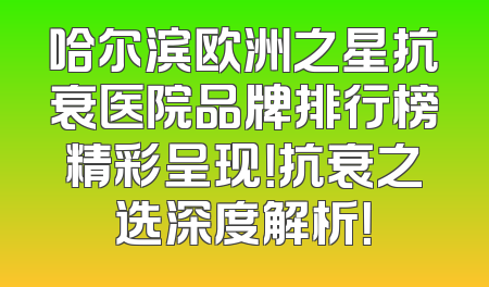 哈尔滨欧洲之星抗衰医院品牌排行榜精彩呈现！抗衰之选深度解析！