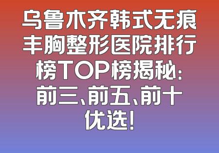 乌鲁木齐韩式无痕丰胸整形医院排行榜TOP榜揭秘：前三、前五、前十优选！