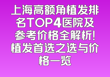 上海高额角植发排名TOP4医院及参考价格全解析！植发首选之选与价格一览