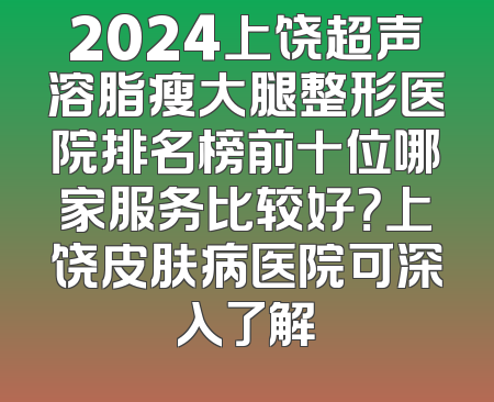 2024上饶超声溶脂瘦大腿整形医院排名榜前十位哪家服务比较好？上饶皮肤病医院可深入了解