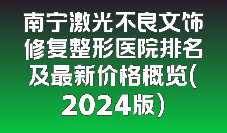 南宁激光不良文饰修复整形医院排名及最新价格概览（2024版）