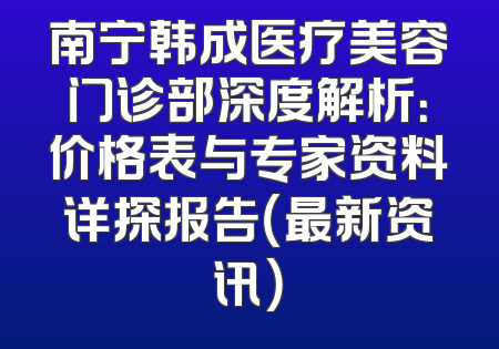 南宁韩成医疗美容门诊部深度解析：价格表与专家资料详探报告（最新资讯）