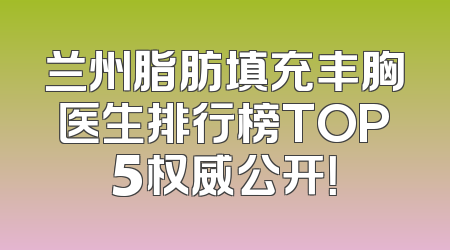 兰州脂肪填充丰胸医生排行榜TOP5权威公开！