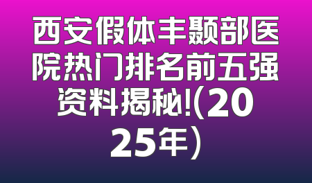 西安假体丰颞部医院热门排名前五强资料揭秘！(2025年)
