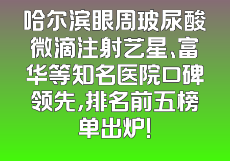 哈尔滨眼周玻尿酸微滴注射艺星、富华等知名医院口碑领先，排名前五榜单出炉！