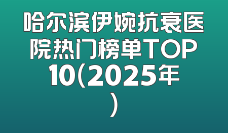 哈尔滨伊婉抗衰医院热门榜单TOP10（2025年）