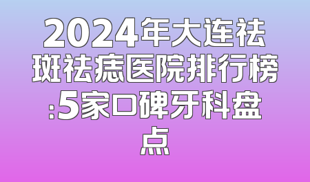 2024年大连祛斑祛痣医院排行榜：5家口碑牙科盘点