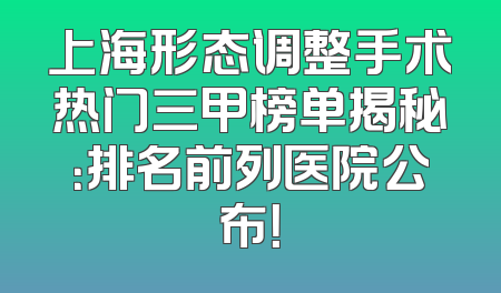 上海形态调整手术热门三甲榜单揭秘：排名前列医院公布！