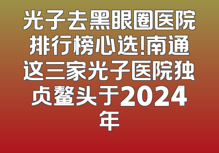 光子去黑眼圈医院排行榜心选！南通这三家光子医院独占鳌头于2024年
