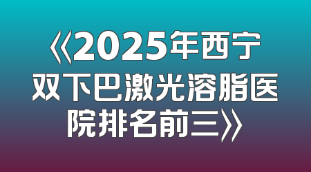 《2025年西宁双下巴激光溶脂医院排名前三》