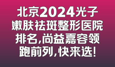 北京2024光子嫩肤祛斑整形医院排名，尚益嘉容领跑前列，快来选！