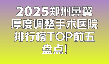 2025郑州鼻翼厚度调整手术医院排行榜TOP前五盘点！