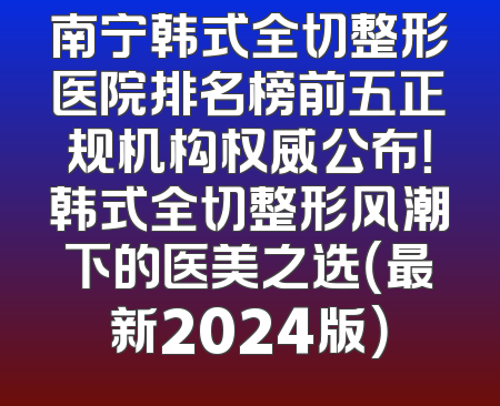 南宁韩式全切整形医院排名榜前五正规机构权威公布！韩式全切整形风潮下的医美之选（最新2024版）