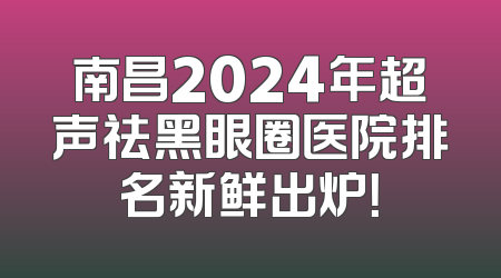 南昌2024年超声祛黑眼圈医院排名新鲜出炉！
