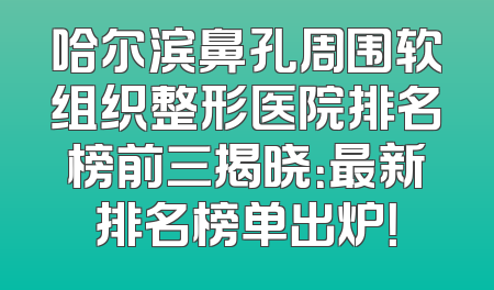 哈尔滨鼻孔周围软组织整形医院排名榜前三揭晓：最新排名榜单出炉！
