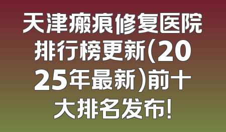 天津瘢痕修复医院排行榜更新（2025年最新）前十大排名发布！
