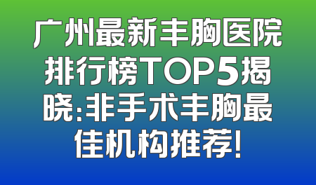 广州最新丰胸医院排行榜TOP5揭晓：非手术丰胸最佳机构推荐！