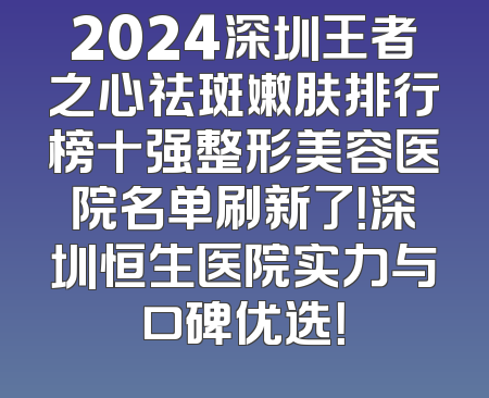 2024深圳王者之心祛斑嫩肤排行榜十强整形美容医院名单刷新了！深圳恒生医院实力与口碑优选！