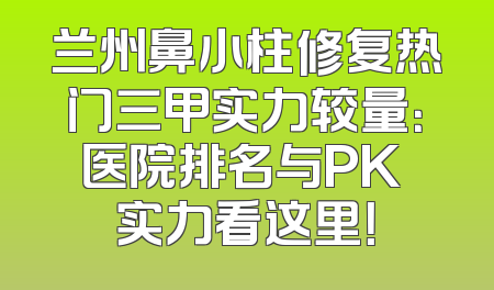 兰州鼻小柱修复热门三甲实力较量：医院排名与PK 实力看这里！