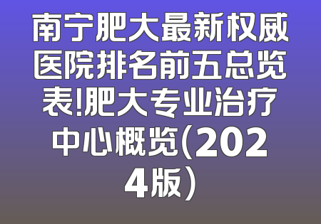 南宁肥大最新权威医院排名前五总览表！肥大专业治疗中心概览（2024版）