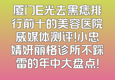 厦门E光去黑痣排行前十的美容医院威媒体测评！小忠婧妍丽格诊所不踩雷的年中大盘点！