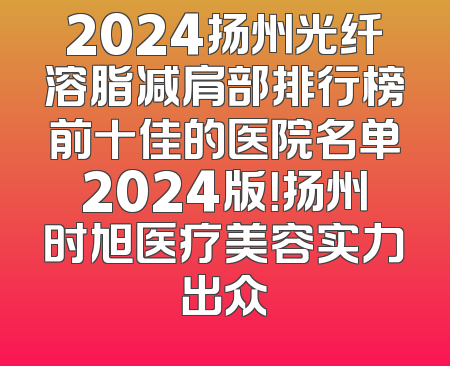 2024扬州光纤溶脂减肩部排行榜前十佳的医院名单2024版！扬州时旭医疗美容实力出众