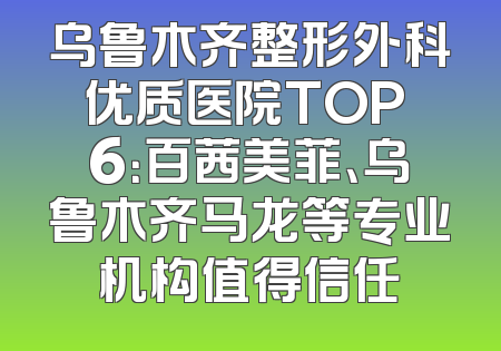 乌鲁木齐整形外科优质医院TOP 6：百茜美菲、乌鲁木齐马龙等专业机构值得信任