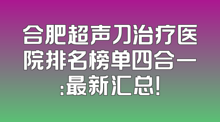 合肥超声刀治疗医院排名榜单四合一：最新汇总！