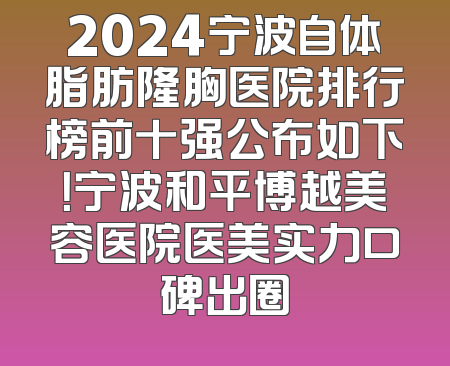 2024宁波自体脂肪隆胸医院排行榜前十强公布如下！宁波和平博越美容医院医美实力口碑出圈