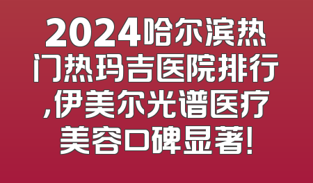 2024哈尔滨热门热玛吉医院排行，伊美尔光谱医疗美容口碑显著！