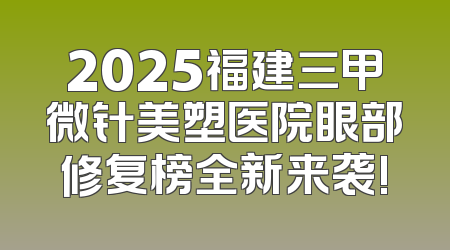 2025福建三甲微针美塑医院眼部修复榜全新来袭!