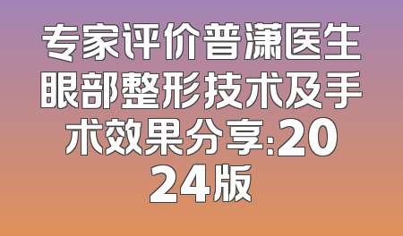 专家评价普潇医生眼部整形技术及手术效果分享：2024版