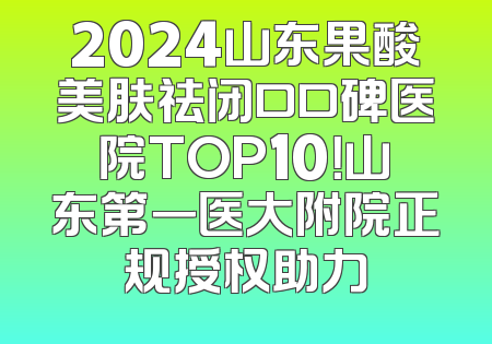 2024山东果酸美肤祛闭口口碑医院TOP10！山东第一医大附院正规授权助力