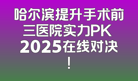 哈尔滨提升手术前三医院实力PK 2025在线对决！
