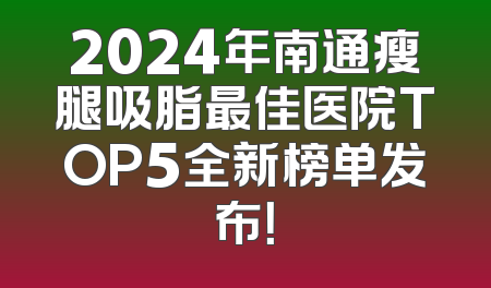 2024年南通瘦腿吸脂最佳医院TOP5全新榜单发布！