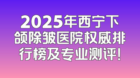 2025年西宁下颌除皱医院权威排行榜及专业测评！